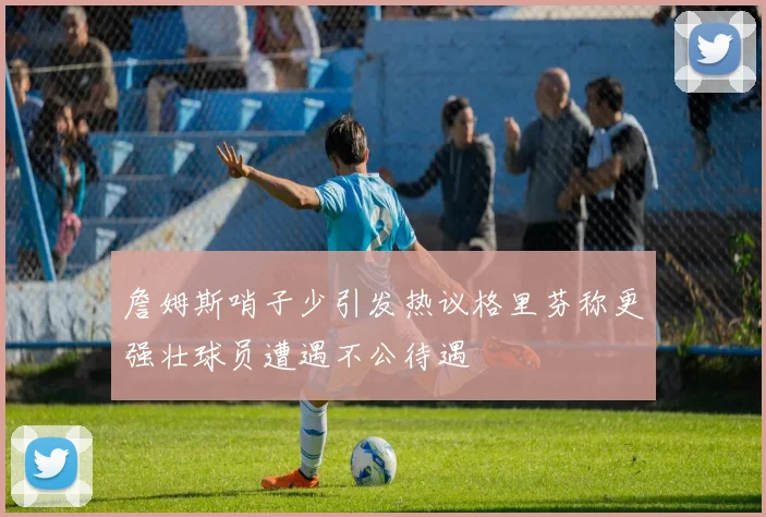 詹姆斯哨子少引发热议格里芬称更强壮球员遭遇不公待遇